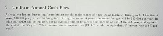 1
Uniform Annual Cash Flow
An engineer has an Huct uating fut ure budget for the maint enance of a particular machine. During cach of the first 5
years, $10,000 per year will he budget ed. During the second 5 years, the annual budget will be $15,000 per year. In
addition, $5000 will be budgeted for an overhaul (major repair) of the machine at end of the 4th year, and again at
the end of the 8th year. What uniform annual expenditure (EUAC) would be equivalent, if interest rate is 8% per
year?
