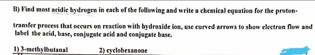 B) Find most acidic hydrogen in each of the following and write a chemical equation for the proton-
transfer process that occurs on reaction with hydroxide ion, use curved arrows to show electron flow and
label the acid, base, conjugate acid and conjugate base.
1) 3-methylbutanal
2) cyclohexanone