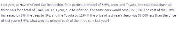 Last year, at Haven's Pond Car Dealership, for a particular model of BMW, Jeep, and Toyota, one could purchase all
three cars for a total of $140,000. This year, due to inflation, the same cars would cost $151,830. The cost of the BMW
increased by 8%, the Jeep by 5%, and the Toyota by 12%. If the price of last year's Jeep was $7,000 less than the price
of last year's BMW, what was the price of each of the three cars last year?