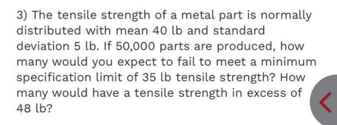 3) The tensile strength of a metal part is normally
distributed with mean 40 lb and standard
deviation 5 lb. If 50,000 parts are produced, how
many would you expect to fail to meet a minimum
specification limit of 35 lb tensile strength? How
many would have a tensile strength in excess of
48 lb?
