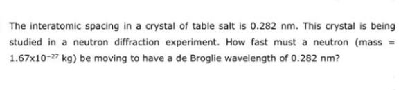 The interatomic spacing in a crystal of table salt is 0.282 nm. This crystal is being
studied in a neutron diffraction experiment. How fast must a neutron (mass =
1.67x10-27 kg) be moving to have a de Broglie wavelength of 0.282 nm?
