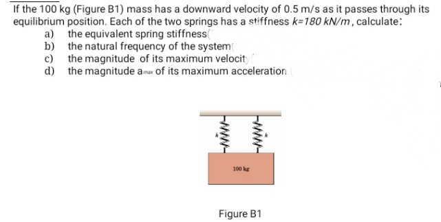 If the 100 kg (Figure B1) mass has a downward velocity of 0.5 m/s as it passes through its
equilibrium position. Each of the two springs has a stiffness k=180 kN/m , calculate:
a) the equivalent spring stiffness(
b) the natural frequency of the system
c) the magnitude of its maximum velocity
d) the magnitude amax of its maximum acceleration
100 ke
Figure B1
wiw
ww-
