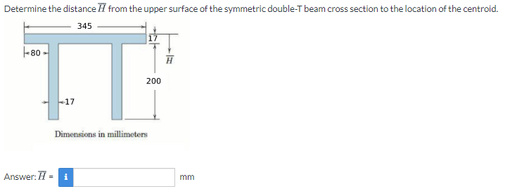 Determine the distance H from the upper surface of the symmetric double-T beam cross section to the location of the centroid.
345
-80 -
200
Dimensions in millimeters
Answer: H = i
mm
