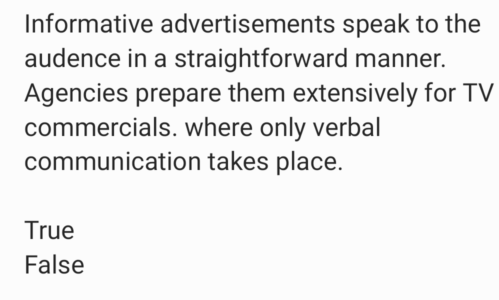 Informative advertisements speak to the
audence in a straightforward manner.
Agencies prepare them extensively for TV
commercials. where only verbal
communication takes place.
True
False
