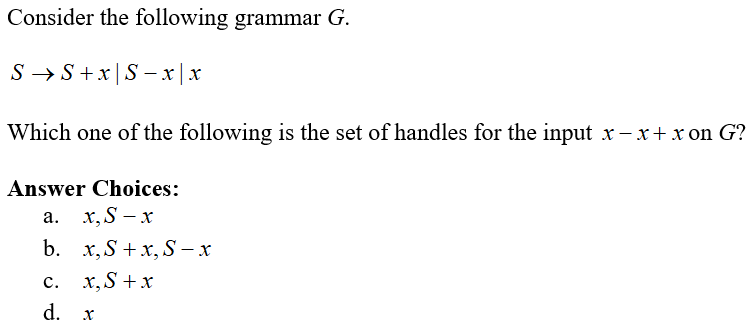 Consider the following grammar G.
S → S+x|S – x | x
Which one of the following is the set of handles for the input x – x+ x on G?
Answer Choices:
а. х,S — х
b. х,S +x,S — х
с.
x,S +x
d.
