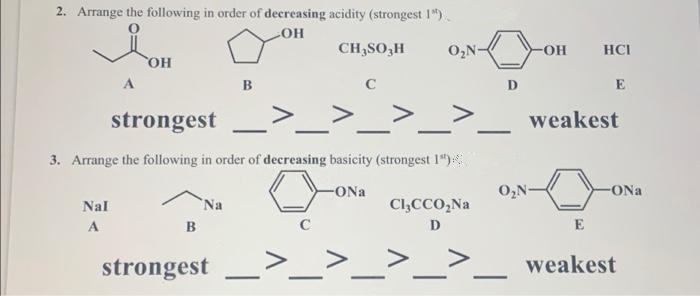 2. Arrange the following in order of decreasing acidity (strongest 1").
COH
CH,SO,H
O,N-
-он
HCI
он
C
D
E
strongest
weakest
3. Arrange the following in order of decreasing basicity (strongest 1")
-ONa
O,N-
Nal
Na
Cl,CCO,Na
A
B
D
>_>_>_:
strongest
weakest
