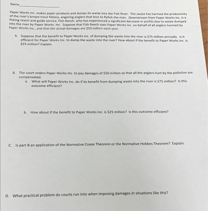 Name
Paper Works Inc. makes paper products and dumps its waste into the Fish River. The waste has harmed the productivity
of the river's brown trout fishery, angering anglers that love to flyfish the river. Downstream from Paper Works Inc. is a
fishing resort and guide service, Fish Ranch, who has experienced a significant decrease in profits due to waste dumped
into the river by Paper Works. Inc. Suppose that Fish Ranch sues Paper Works Inc. on behalf of all anglers harmed by
Paper Works Inc., and that the actual damages are $50 million each year.
A. Suppose that the benefit to Paper Works Inc. of dumping the waste into the river is $75 million annually. Is it
efficient for Paper Works Inc. to dump the waste into the river? How about if the benefit to Paper Works Inc. is
$25 million? Explain.
B. The court orders Paper Works Inc. to pay damages of $50 million so that all the anglers hurt by the pollution are
compensated.
a. What will Paper Works Inc. do if its benefit from dumping waste into the river is $75 million? Is this
outcome efficient?
b. How about if the benefit to Paper Works Inc. is $25 million? Is this outcome efficient?
C. Is part B an application of the Normative Coase Theorem or the Normative Hobbes Theorem? Explain.
D. What practical problem do courts run into when imposing damages in situations like this?
