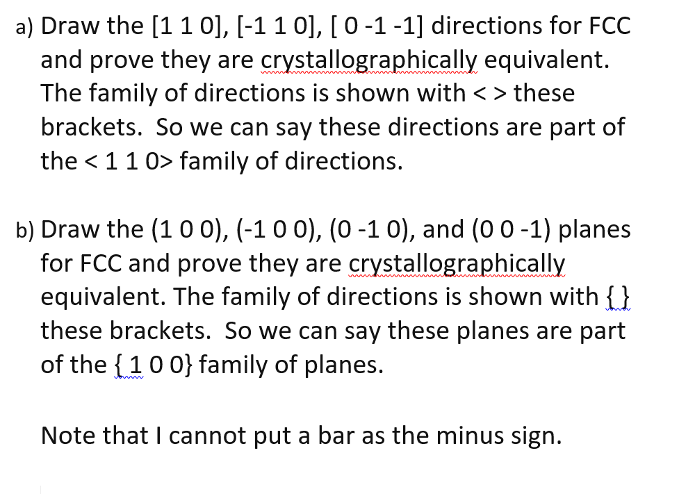 a) Draw the [11 0], [-1 1 0], [ 0-1-1] directions for FCC
and prove they are crystallographically equivalent.
The family of directions is shown with <> these
brackets. So we can say these directions are part of
the < 11 0> family of directions.
b) Draw the (1 o 0), (-1 0 0), (0 -1 0), and (00-1) planes
for FCC and prove they are crystallographically
equivalent. The family of directions is shown with {}
these brackets. So we can say these planes are part
of the {10 0} family of planes.
h me
Note that I cannot put a bar as the minus sign.
