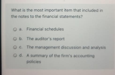 What is the most important item that included in
the notes to the financial statements?
O a. Financial schedules
O b. The auditor's report
O c. The management discussion and analysis
O d. A summary of the firm's accounting
policies
