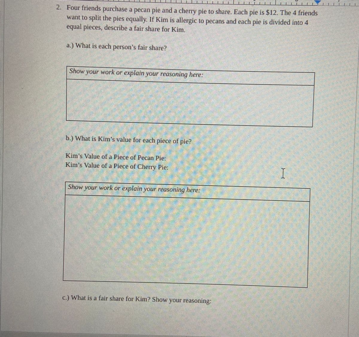 Ana Ma Co Blan
2. Four friends purchase a pecan pie and a cherry pie to share. Each pie is $12. The 4 friends
want to split the pies equally. If Kim is allergic to pecans and each pie is divided into 4
equal pieces, describe a fair share for Kim.
a.) What is each person's fair share?
Show your work or explain your reasoning here:
b.) What is Kim's value for each piece of pie?
Kim's Value of a Piece of Pecan Pie:
Kim's Value of a Piece of Cherry Pie.
Show your work or explain your reasoning here:
c.) What is a fair share for Kim? Show your reasoning:
I