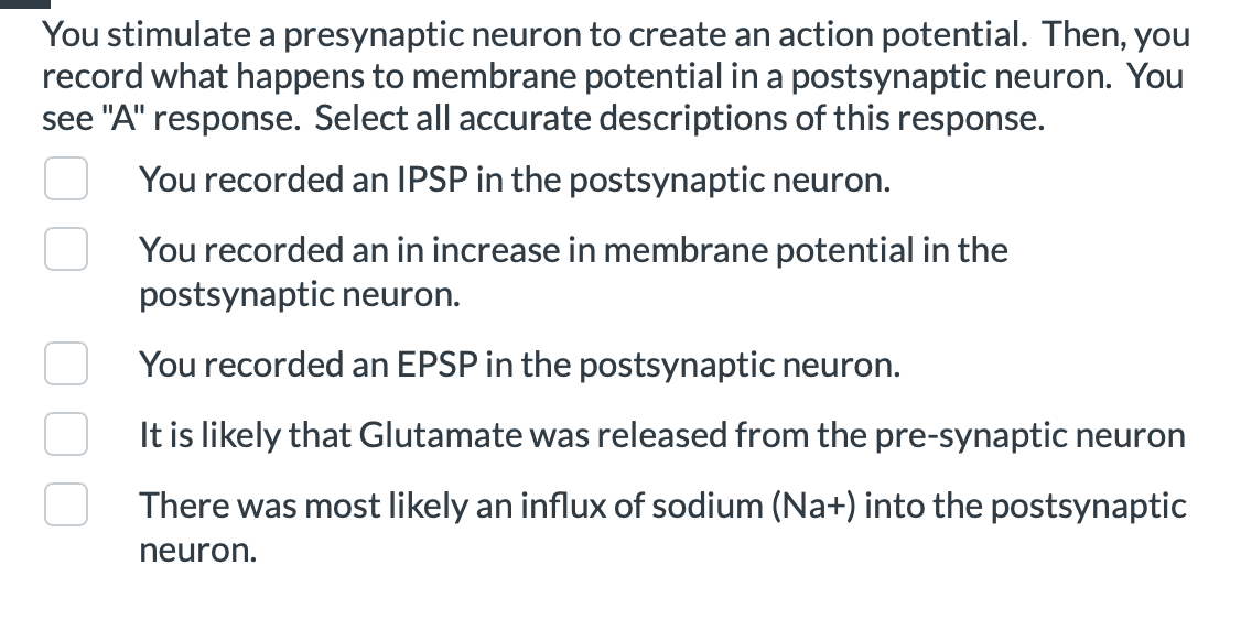 You stimulate a presynaptic neuron to create an action potential. Then, you
record what happens to membrane potential in a postsynaptic neuron. You
see "A" response. Select all accurate descriptions of this response.
You recorded an IPSP in the postsynaptic neuron.
You recorded an in increase in membrane potential in the
postsynaptic neuron.
You recorded an EPSP in the postsynaptic neuron.
It is likely that Glutamate was released from the pre-synaptic neuron
There was most likely an influx of sodium (Na+) into the postsynaptic
neuron.