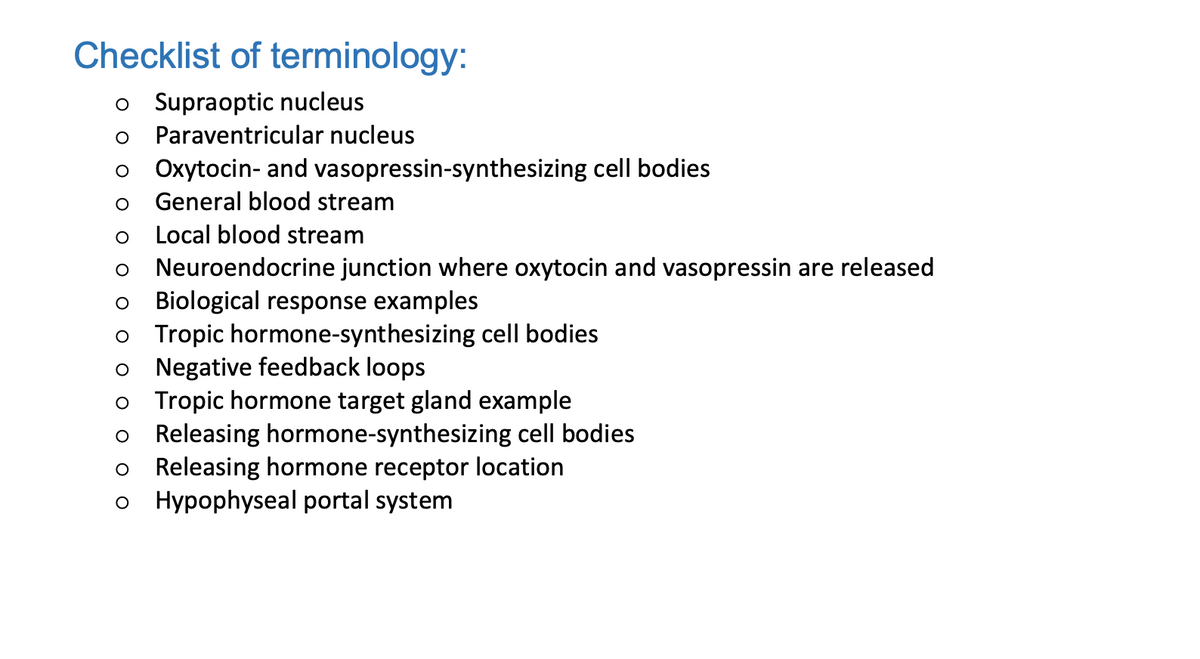 Checklist of terminology:
o Supraoptic nucleus
O Paraventricular nucleus
Oxytocin- and vasopressin-synthesizing cell bodies
O General blood stream
O
Local blood stream
O Neuroendocrine junction where oxytocin and vasopressin are released
O Biological response examples
o Tropic hormone-synthesizing cell bodies
O Negative feedback loops
o Tropic hormone target gland example
Releasing hormone-synthesizing cell bodies
Releasing hormone receptor location
O Hypophyseal portal system