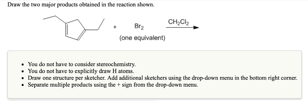 Draw the two major products obtained in the reaction shown.
+
Br2
(one equivalent)
CH₂Cl2
●
You do not have to consider stereochemistry.
• You do not have to explicitly draw H atoms.
• Draw one structure per sketcher. Add additional sketchers using the drop-down menu in the bottom right corner.
Separate multiple products using the + sign from the drop-down menu.
●