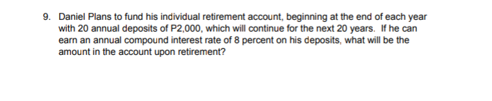 9. Daniel Plans to fund his individual retirement account, beginning at the end of each year
with 20 annual deposits of P2,000, which will continue for the next 20 years. If he can
earn an annual compound interest rate of 8 percent on his deposits, what will be the
amount in the account upon retirement?
