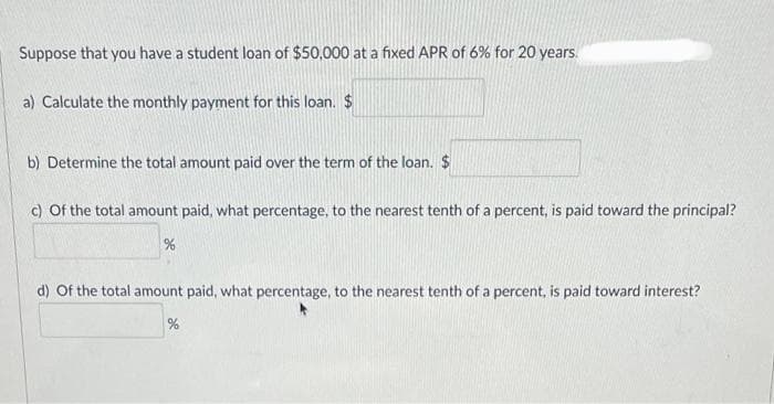 Suppose that you have a student loan of $50,000 at a fixed APR of 6% for 20 years.
a) Calculate the monthly payment for this loan. $
b) Determine the total amount paid over the term of the loan. $
c) of the total amount paid, what percentage, to the nearest tenth of a percent, is paid toward the principal?
%
d) Of the total amount paid, what percentage, to the nearest tenth of a percent, is paid toward interest?
%