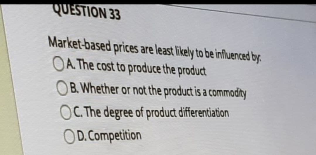QUESTION 33
Market-based prices are least likely to be influenced by
OA. The cost to produce the product
B. Whether or not the product is a commodity
C. The degree of product differentiation
OD. Competition