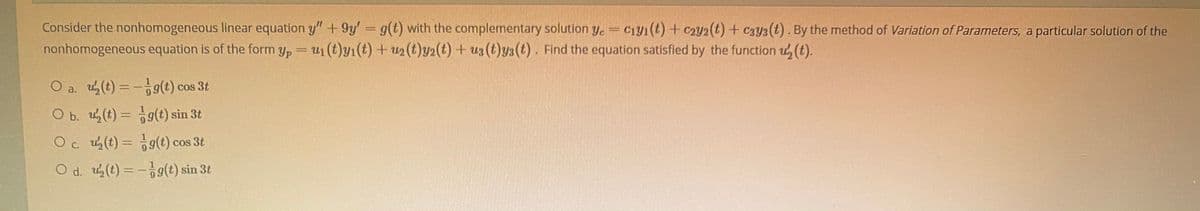 Consider the nonhomogeneous linear equation y" +9y' g(t) with the complementary solution y. =
nonhomogeneous equation is of the form y, =u1 (t)Y1(t) + u2(t)y2(t)+ u3 (t)y3(t). Find the equation satisfied by the function u, (t).
Ciy1(t) + C2Y2(t) + c3y3 (t). By the method of Variation of Parameters, a particular solution of the
||
O a. u(t) =-g(t) cos 3t
O b. u(t) = 9(t) sin 3t
%3D
O c. u(t) = 9(t) cos 3t
O d. u(t) = -9g(t) sin 3t
