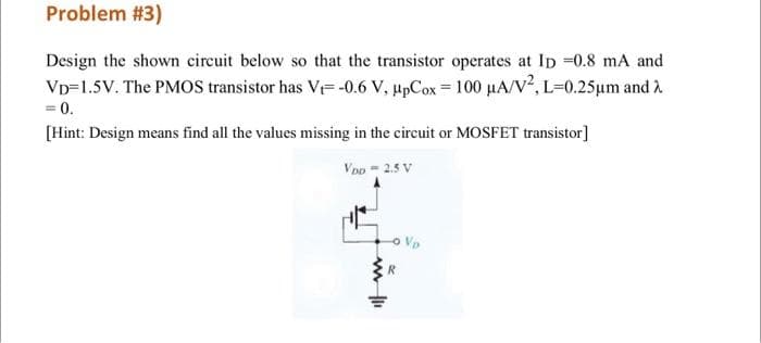 Problem #3)
Design the shown circuit below so that the transistor operates at Ip 0.8 mA and
Vp=1.5V. The PMOS transistor has V= -0.6 V, upCox = 100 µA/v², L=0.25µm and 2
= 0.
[Hint: Design means find all the values missing in the circuit or MOSFET transistor]
Voo - 2.5 V
o Vo
