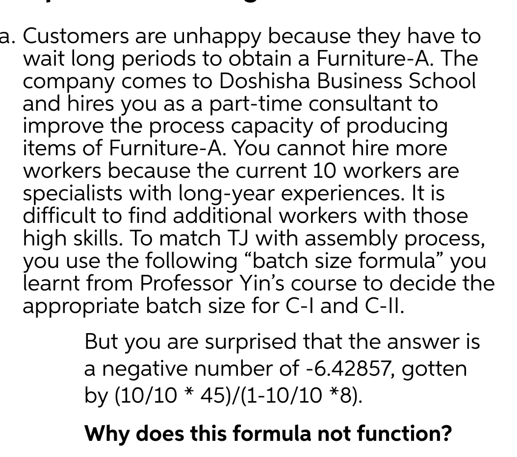 a. Customers are unhappy because they have to
wait long periods to obtain a Furniture-A. The
company comes to Doshisha Business School
and hires you as a part-time consultant to
improve the process capacity of producing
items of Furniture-A. You cannot hire more
workers because the current 10 workers are
specialists with long-year experiences. It is
difficult to find additional workers with those
high skills. To match TJ with assembly process,
you use the following "batch size formula" you
learnt from Professor Yin's course to decide the
appropriate batch size for C-I and C-II.
But you are surprised that the answer is
a negative number of -6.42857, gotten
by (10/10 * 45)/(1-10/10 *8).
Why does this formula not function?

