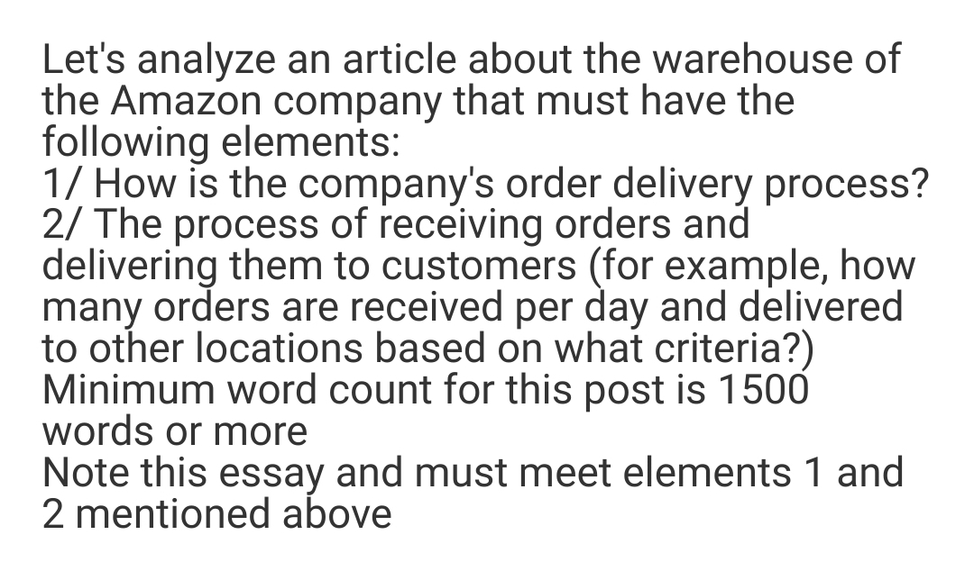 Let's analyze an article about the warehouse of
the Amazon company that must have the
following elements:
1/ How is the company's order delivery process?
2/ The process of receiving orders and
delivering them to customers (for example, how
many orders are received per day and delivered
to other locations based on what criteria?)
Minimum word count for this post is 1500
words or more
Note this essay and must meet elements 1 and
2 mentioned above
