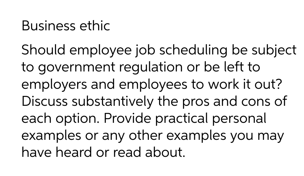 Business ethic
Should employee job scheduling be subject
to government regulation or be left to
employers and employees to work it out?
Discuss substantively the pros and cons of
each option. Provide practical personal
examples or any other examples you may
have heard or read about.
