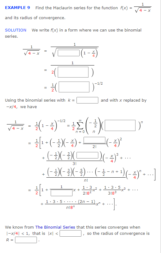 EXAMPLE 9 Find the Maclaurin series for the function f(x)=√4=X
and its radius of convergence.
SOLUTION We write f(x) in a form where we can use the binomial
series.
1
4- X
11
II
=
Using the binomial series with k =
-x/4, we have
12/1₁
(
+
1
-1/2
00
√²+²=x = ²/(1-4) -¹/² =
1(4-1) **- 1 2 ( )
4 - X
n =
n
1
= — - [¹ + (− ² ) ( − 4 ) + ! ₂
2!
- (- -) ( - ²3 ) ( (
+
+
1
-1/2
and with x replaced by
3!
( - -³) (− ³ ) ( - ₹³) ·· · (-¯ ¼ ¯ ´ + ¹) (- ¼ )” + ···]
-)
-
n!
5x +
1.3.5...
n!8
-(-4) ²
D) (-4)³ -
1.3
218²
(2n-1)x+
+...
-x² +
1.3.5
318³
..].
+...
We know from The Binomial Series that this series converges when
|-x/4| < 1, that is |x| <
, so the radius of convergence is
R =