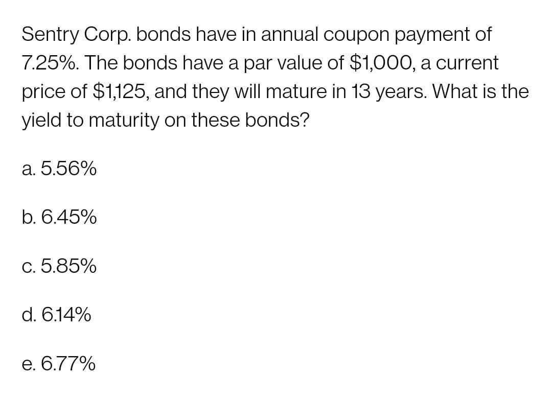 Sentry Corp. bonds have in annual coupon payment of
7.25%. The bonds have a par value of $1,000, a current
price of $1,125, and they will mature in 13 years. What is the
yield to maturity on these bonds?
a. 5.56%
b. 6.45%
c. 5.85%
d. 6.14%
e. 6.77%

