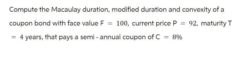 Compute the Macaulay duration, modified duration and convexity of a
coupon bond with face value F = 100, current price P
100, current price P = 92, maturity T
I = 8%
4 years, that pays a semi-annual coupon of C
=