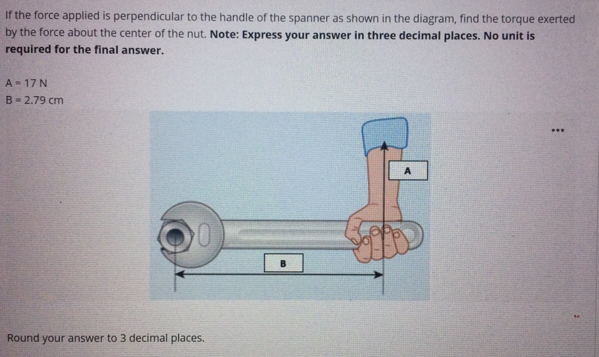If the force applied is perpendicular to the handle of the spanner as shown in the diagram, find the torque exerted
by the force about the center of the nut. Note: Express your answer in three decimal places. No unit is
required for the final answer.
A = 17 N
B = 2.79 cm
B
Round your answer to 3 decimal places.
