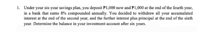 1. Under your six-year savings plan, you deposit P1,000 now and P1,000 at the end of the fourth year,
in a bank that earns 8 % compounded annually. You decided to withdraw all your accumulated
interest at the end of the second year, and the further interest plus principal at the end of the sixth
year. Determine the balance in your investment account after six years.