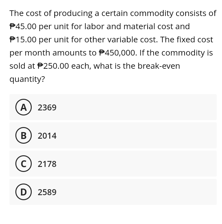 The cost of producing a certain commodity consists of
$45.00 per unit for labor and material cost and
15.00 per unit for other variable cost. The fixed cost
per month amounts to $450,000. If the commodity is
sold at 250.00 each, what is the break-even
quantity?
A) 2369
B 2014
C) 2178
D) 2589