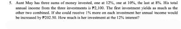 5. Aunt May has three sums of money invested, one at 12%, one at 10%, the last at 8%. His total
annual income from the three investments is P2,100. The first investment yields as much as the
other two combined. If she could receive 1% more on each investment her annual income would
be increased by P202.50. How much is her investment at the 12% interest?
