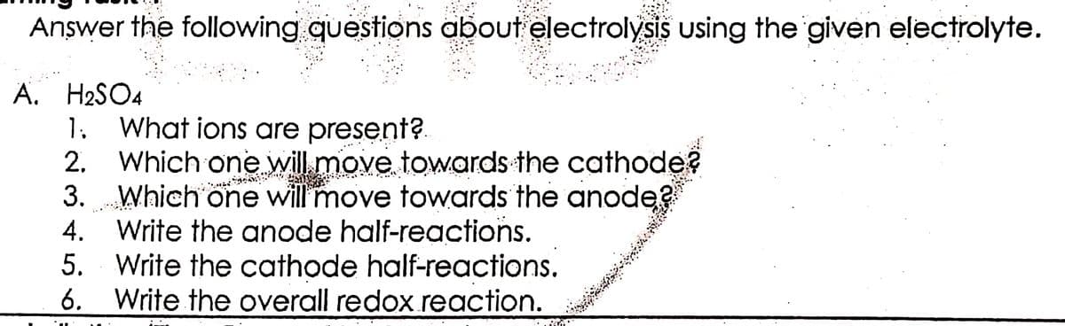 Answer the following questions about electrolysis using the given electrolyte.
A. H2SO4
1. What ions are present?
2.
3.
Which one will move towards the cathode?
Which one will move towards the anode?
Write the anode half-reactions.
4.
5. Write the cathode half-reactions.
6. Write the overall redox.reaction.
