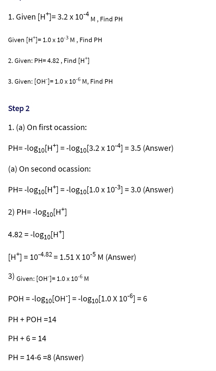 1. Given [H*]= 3.2 x 10-4 M, Find PH
Given [H] = 1.0 x 10-³ M,
-3 Find PH
2. Given: PH=4.82, Find [H*]
3. Given: [OH-] = 1.0 x 10-6 M, Find PH
Step 2
1. (a) On first ocassion:
PH= -log₁0[H+] = -log₁0[3.2 x 10-4] = 3.5 (Answer)
(a) On second ocassion:
PH= -log₁0[H*] = -log₁0[1.0 x 10-³] = 3.0 (Answer)
2) PH= -log₁0[H*]
4.82 = -log10[H*]
[H] = 10-4.82 1.51 X 10-5 M (Answer)
=
3)
Given: [OH-] = 1.0 x 10-6 M
POH = -log₁0[OH-] = -log₁0[1.0 X 106] = 6
PH+POH =14
PH + 6 = 14
PH = 14-6-8 (Answer)