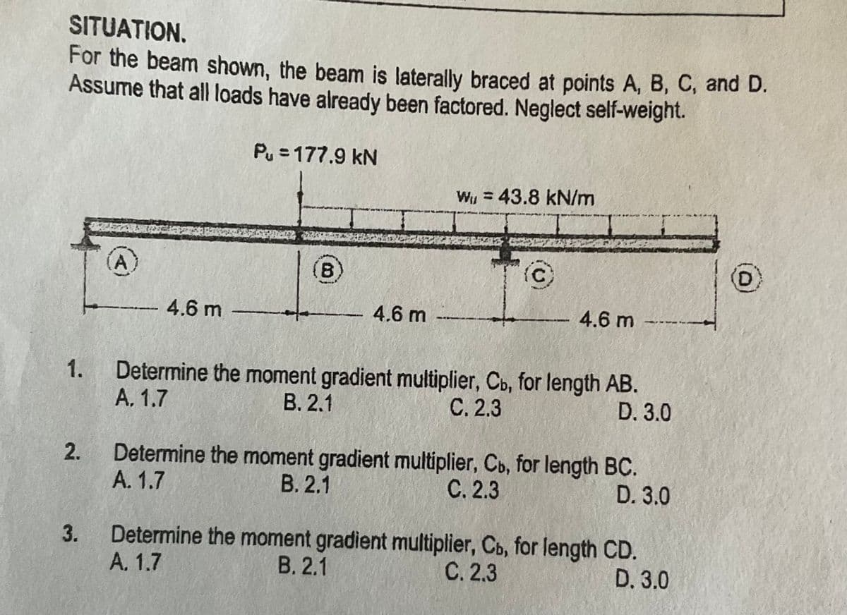 SITUATION.
For the beam shown, the beam is laterally braced at points A, B, C, and D.
Assume that all loads have already been factored. Neglect self-weight.
Pu = 177.9 kN
Wy = 43.8 kN/m
B)
C.
4.6 m
4.6 m
4.6 m
1.
Determine the moment gradient multiplier, Cb, for length AB.
A. 1.7
В. 2.1
С. 2.3
D. 3.0
Determine the moment gradient multiplier, Co, for length BC.
D. 3.0
A. 1.7
В. 2.1
С. 2.3
Determine the moment gradient multiplier, Co, for length CD.
D. 3.0
А. 1.7
В. 2.1
С. 2.3
2.
3.
