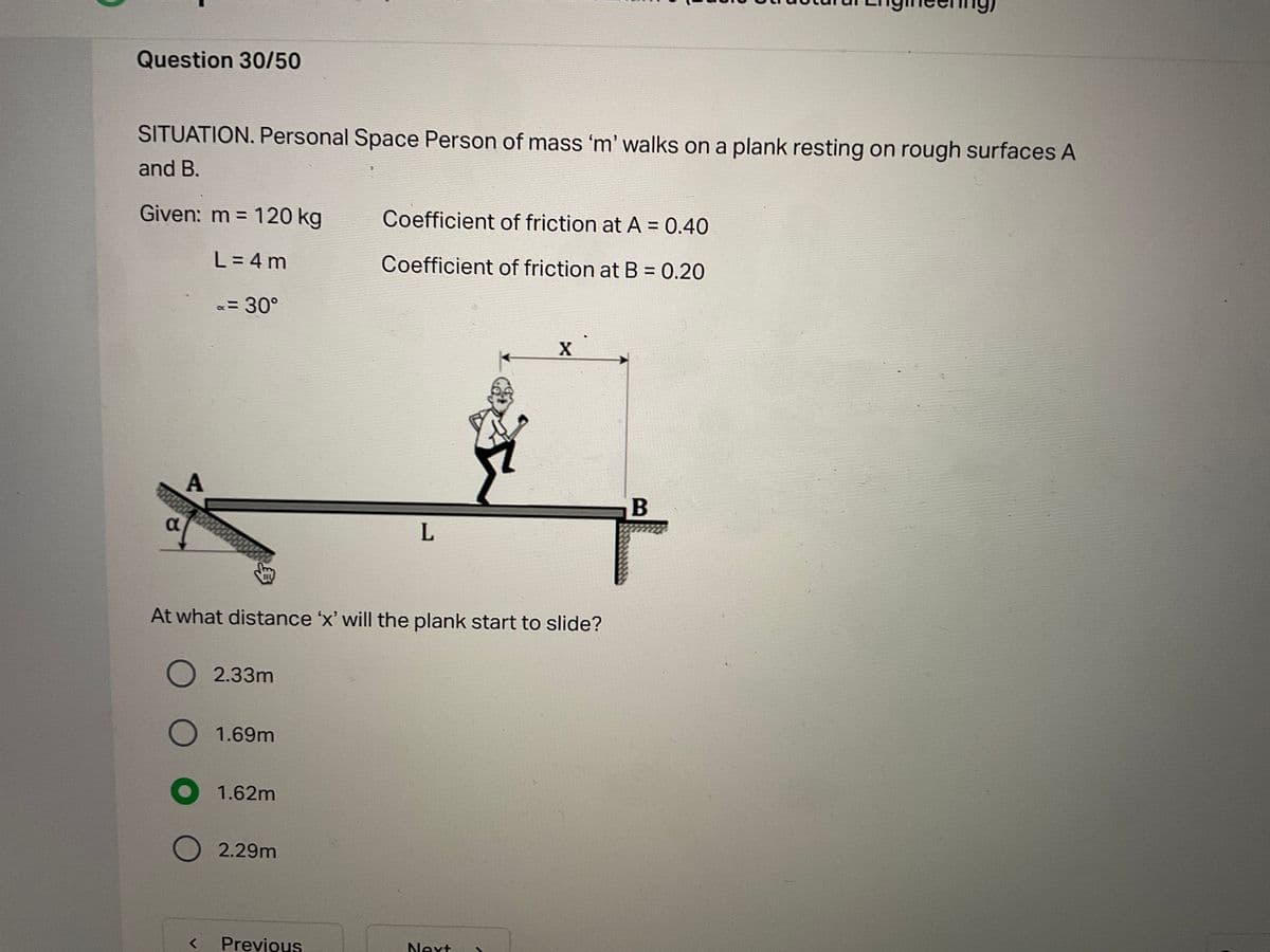 Question 30/50
SITUATION. Personal Space Person of mass 'm' walks on a plank resting on rough surfaces A
and B.
Given: m = 120 kg
Coefficient of friction at A = 0.40
L = 4 m
Coefficient of friction at B = 0.20
x=D30°
B
At what distance 'x' will the plank start to slide?
O 2.33m
O 1.69m
1.62m
2.29m
Previous
Next
