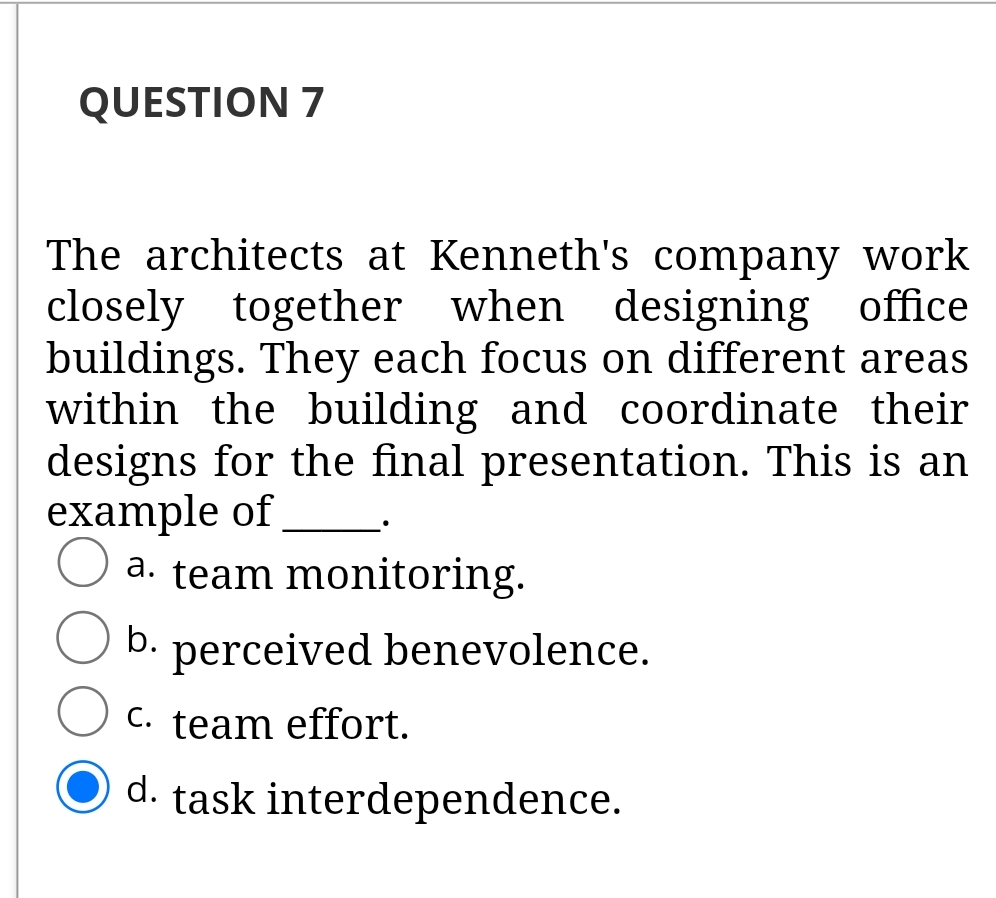 QUESTION 7
The architects at Kenneth's company work
closely together when designing office
buildings. They each focus on different areas
within the building and coordinate their
designs for the final presentation. This is an
example of
a. team monitoring.
b.
perceived benevolence.
C. team effort.
d. task interdependence.

