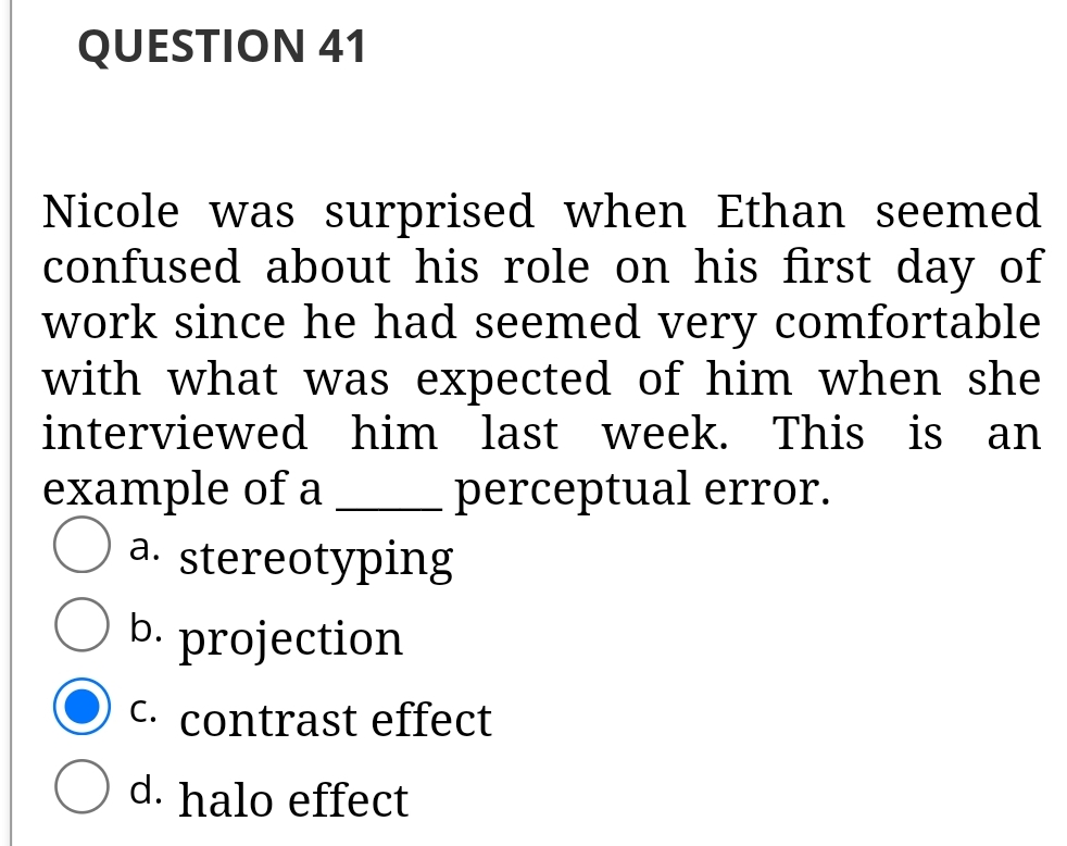 QUESTION 41
Nicole was surprised when Ethan seemed
confused about his role on his first day of
work since he had seemed very comfortable
with what was expected of him when she
interviewed him last week. This is an
example of a
a. stereotyping
b. projection
perceptual error.
C. contrast effect
d. halo effect
