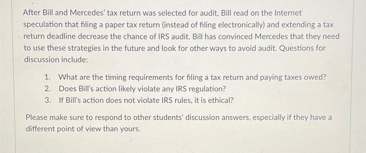 After Bill and Mercedes' tax return was selected for audit, Bill read on the Internet
speculation that filing a paper tax return (instead of filing electronically) and extending a tax
return deadline decrease the chance of IRS audit. Bill has convinced Mercedes that they need
to use these strategies in the future and look for other ways to avoid audit. Questions for
discussion include:
1. What are the timing requirements for filing a tax return and paying taxes owed?
2. Does Bill's action likely violate any IRS regulation?
3. If Bill's action does not violate IRS rules, it is ethical?
Please make sure to respond to other students' discussion answers, especially if they have a
different point of view than yours.