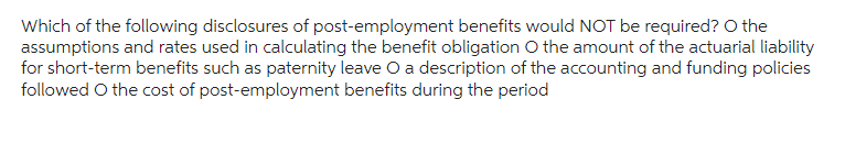 Which of the following disclosures of post-employment benefits would NOT be required? O the
assumptions and rates used in calculating the benefit obligation O the amount of the actuarial liability
for short-term benefits such as paternity leave O a description of the accounting and funding policies
followed O the cost of post-employment benefits during the period