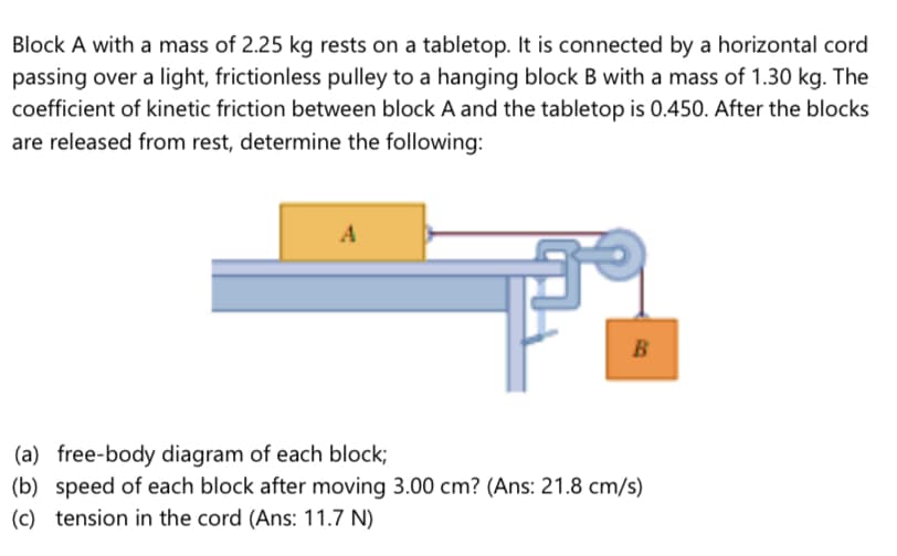 Block A with a mass of 2.25 kg rests on a tabletop. It is connected by a horizontal cord
passing over a light, frictionless pulley to a hanging block B with a mass of 1.30 kg. The
coefficient of kinetic friction between block A and the tabletop is 0.450. After the blocks
are released from rest, determine the following:
A
B
(a) free-body diagram of each block;
(b) speed of each block after moving 3.00 cm? (Ans: 21.8 cm/s)
(c) tension in the cord (Ans: 11.7 N)
