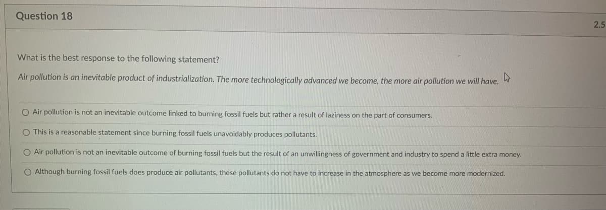 Question 18
What is the best response to the following statement?
Air pollution is an inevitable product of industrialization. The more technologically advanced we become, the more air pollution we will have.
O Air pollution is not an inevitable outcome linked to burning fossil fuels but rather a result of laziness on the part of consumers.
O This is a reasonable statement since burning fossil fuels unavoidably produces pollutants.
O Air pollution is not an inevitable outcome of burning fossil fuels but the result of an unwillingness of government and industry to spend a little extra money.
O Although burning fossil fuels does produce air pollutants, these pollutants do not have to increase in the atmosphere as we become more modernized.
2.5