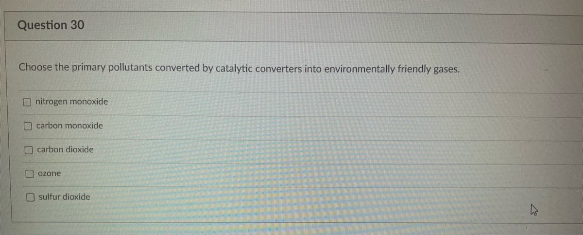 Question 30
Choose the primary pollutants converted by catalytic converters into environmentally friendly gases.
Onitrogen monoxide.
carbon monoxide
carbon dioxide
ozone
sulfur dioxide