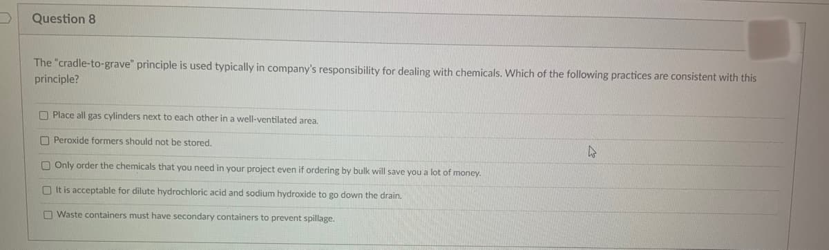 Question 8
The "cradle-to-grave" principle is used typically in company's responsibility for dealing with chemicals. Which of the following practices are consistent with this
principle?
Place all gas cylinders next to each other in a well-ventilated area.
Peroxide formers should not be stored.
Only order the chemicals that you need in your project even if ordering by bulk will save you a lot of money.
It is acceptable for dilute hydrochloric acid and sodium hydroxide to go down the drain.
Waste containers must have secondary containers to prevent spillage.
4