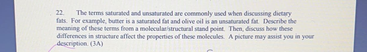 22. The terms saturated and unsaturated are commonly used when discussing dietary
fats. For example, butter is a saturated fat and olive oil is an unsaturated fat. Describe the
meaning of these terms from a molecular/structural stand point. Then, discuss how these
differences in structure affect the properties of these molecules. A picture may assist you in your
description. (3A)
