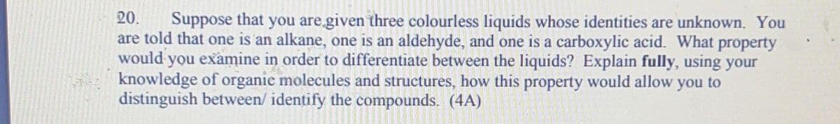 20. Suppose that you are given three colourless liquids whose identities are unknown. You
are told that one is an alkane, one is an aldehyde, and one is a carboxylic acid. What property
would you examine in order to differentiate between the liquids? Explain fully, using your
knowledge of organic molecules and structures, how this property would allow you to
distinguish between/ identify the compounds. (4A)