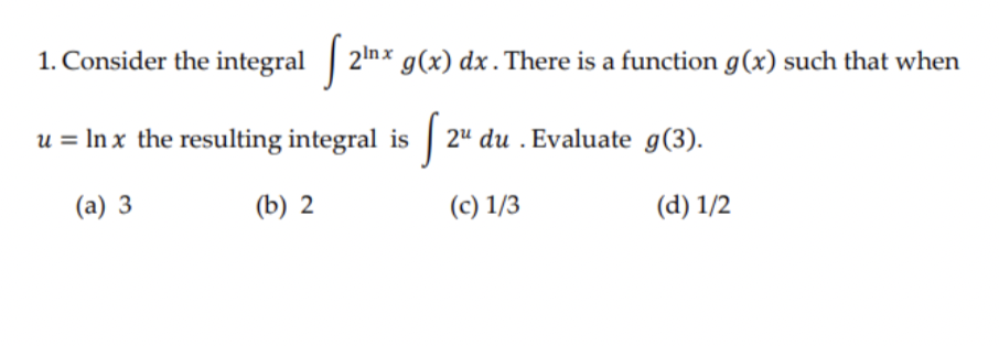 1. Consider the integral 2mx g(x) dx. There is a function g(x) such that when
u = In x the resulting integral is 2" du . Evaluate g(3).
(a) 3
(b) 2
(c) 1/3
(d) 1/2
