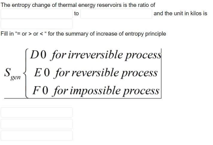 The entropy change of thermal energy reservoirs is the ratio of
to
and the unit in kilos is
Fill in "= or > or < “ for the summary of increase of entropy principle
(D0 for irreversible process
S.
gen
E 0 for reversible process
F0 for impossible process

