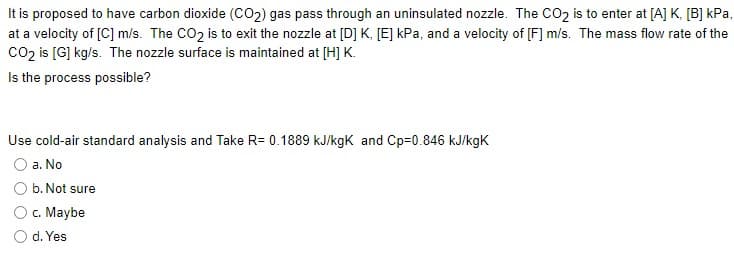 It is proposed to have carbon dioxide (CO2) gas pass through an uninsulated nozzle. The CO2 is to enter at [A] K, [B] kPa,
at a velocity of [C] m/s. The CO2 is to exit the nozzle at [D] K, [E] kPa, and a velocity of [F] m/s. The mass flow rate of the
co2 is [G] kg/s. The nozzle surface is maintained at [H] K.
Is the process possible?
Use cold-air standard analysis and Take R= 0.1889 kJ/kgK and Cp=0.846 kJ/kgK
a. No
b. Not sure
c. Maybe
O d. Yes
