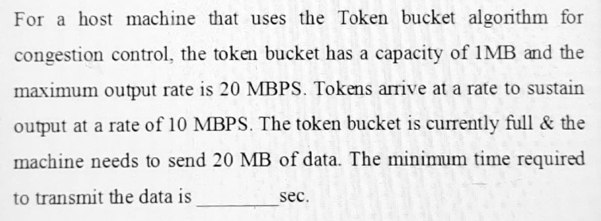 For a host machine that uses the Token bucket algorithm for
congestion control, the token bucket has a capacity of 1MB and the
maximum output rate is 20 MBPS. Tokens arrive at a rate to sustain
output at a rate of 10 MBPS. The token bucket is currently full & the
machine needs to send 20 MB of data. The minimum time required
to transmit the data is
sec.
